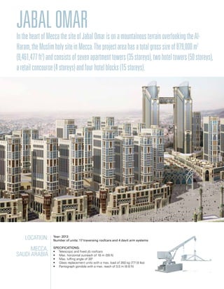 Location:
Mecca,
Saudi arabia
Year: 2013
Number of units: 17 traversing roofcars and 4 davit arm systems
Specifications:
• Telescopic and fixed jib roofcars
• Max. horizontal outreach of 18 m (59 ft)
• Max. luffing angle of 300
• Glass replacement units with a max. load of 350 kg (771.6 lbs)
• Pantograph gondola with a max. reach of 3,0 m (9.8 ft)
JabalOmarIntheheartofMeccathesiteofJabalOmarisonamountainousterrainoverlookingtheAl-
Haram,theMuslimholysiteinMecca.Theprojectareahasatotalgrosssizeof879,000m2
(9,461,477ft2
)andconsistsofsevenapartmenttowers(35storeys),twohoteltowers(50storeys),
aretailconcourse(4storeys)andfourhotelblocks(15storeys).
 