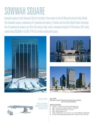 Location:
Abu Dhabi,
United Arab
Emirates
Year: 2010
Number of units: 8 fixed and 2 traversing roofcars
		 and 3 monorail systems
Specifications:
• 8 fixed + 2 traversing roofcars (all telescopic)
• Max. horizontal outreach of 33,5 m (109.9 ft)
• Max. vertical stroke of 5,3 m (17.4 ft)
• Max. luffing angle of 100
• Glass replacement units with a max. load of 600 kg (1322.8 lbs)
• 8 units with adjustable gondolas (max. length of 8,5 m/27.9 ft)
SowwahSquareSowwahsquareisthefinancialdistrictlocatedinthecenteroftheAlMaryahIslandinAbuDhabi.
TheSowwahsquarecomprisesof4commercialtowers,2hotelsandtheAbuDhabiStockExchange.
The4commercialtowersare30to36storeyshigh,withamaximumheightof165meters(541feet),
comprising285,000m2
(3,067,714ft2
)ofofficededicatedspace.
 