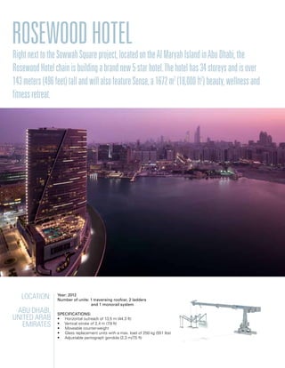 Location:
Abu Dhabi,
United Arab
Emirates
Year: 2012
Number of units: 1 traversing roofcar, 2 ladders
		 and 1 monorail system
Specifications:
• Horizontal outreach of 13,5 m (44.3 ft)
• Vertical stroke of 2,4 m (7.9 ft)
• Moveable counterweight
• Glass replacement units with a max. load of 250 kg (551 lbs)
• Adjustable pantograph gondola (2,3 m/7.5 ft)
RosewoodHotelRightnexttotheSowwahSquareproject,locatedontheAlMaryahIslandinAbuDhabi,the
RosewoodHotelchainisbuildingabrandnew5-starhotel.Thehotelhas34storeysandisover
143meters(496feet)tallandwillalsofeatureSense,a1672m2
(18,000ft2
)beauty,wellnessand
fitnessretreat.
 