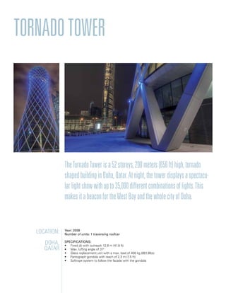 TornadoTower
TheTornadoTowerisa52storeys,200meters(656ft)high,tornado
shapedbuildinginDoha,Qatar.Atnight,thetowerdisplaysaspectacu-
larlightshowwithupto35,000differentcombinationsoflights.This
makesitabeaconfortheWestBayandthewholecityofDoha.
Location:
Doha,
Qatar
Year: 2008
Number of units: 1 traversing roofcar
Specifications:
• Fixed jib with outreach 12,8 m (41.9 ft)
• Max. luffing angle of 310
• Glass replacement unit with a max. load of 400 kg (881.8lbs)
• Pantograph gondola with reach of 2,3 m (7.5 ft)
• Softrope system to follow the facade with the gondola
 