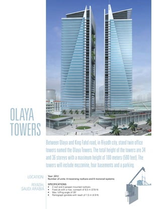 Location:
Riyadh,
Saudi arabia
Year: 2012
Number of units: 4 traversing roofcars and 6 monorail systems
Specifications:
• 2 roof and 2 parapet mounted roofcars
• Fixed jib with a max. outreach of 8,5 m (27.8 ft)
• Max. luffing angle of 350
• Pantograph gondola with reach of 1,5 m (4.9 ft)
Olaya
towers
BetweenOlayaandKingFahdroad,inRiyadhcity,standtwinoffice
towersnamedtheOlayaTowers.Thetotalheightofthetowersare34
and36storeyswithamaximumheightof180meters(590feet).The
towerswillincludemezzanine,fourbasementsandaparking.
 