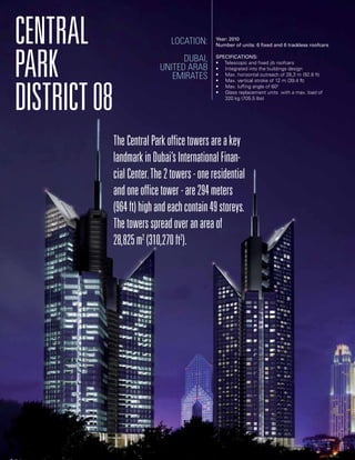 Central
Park
District08
TheCentralParkofficetowersareakey
landmarkinDubai’sInternationalFinan-
cialCenter.The2towers-oneresidential
andoneofficetower-are294meters
(964ft)highandeachcontain49storeys.
Thetowersspreadoveranareaof
28,825m2
(310,270ft2
).
Location:
Dubai,
United Arab
Emirates
Year: 2010
Number of units: 6 fixed and 6 trackless roofcars
Specifications:
• Telescopic and fixed jib roofcars
• Integrated into the buildings design
• Max. horizontal outreach of 28,3 m (92.8 ft)
• Max. vertical stroke of 12 m (39.4 ft)
• Max. luffing angle of 600
• Glass replacement units with a max. load of
	 320 kg (705.5 lbs)
 