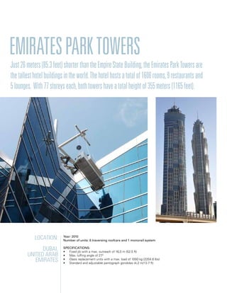 Emiratesparktowers
Location:
Dubai,
United Arab
Emirates
Year: 2010
Number of units: 6 traversing roofcars and 1 monorail system
Specifications:
• Fixed jib with a max. outreach of 16,0 m (52.5 ft)
• Max. luffing angle of 270
• Glass replacement units with a max. load of 1000 kg (2204.6 lbs)
• Standard and adjustable pantograph gondolas (4,2 m/13.7 ft)
Just26meters(85.3feet)shorterthantheEmpireStateBuilding,theEmiratesParkTowersare
thetallesthotelbuildingsintheworld.Thehotelhostsatotalof1606rooms,9restaurantsand
5lounges. With77storeyseach,bothtowershaveatotalheightof355meters(1165feet).
 