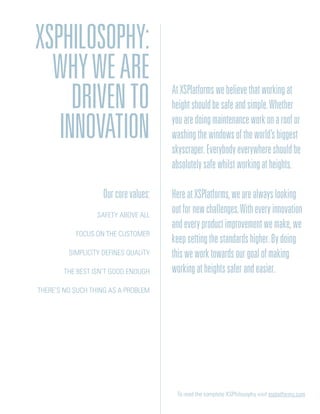Ourcorevalues:
Safety above all
Focus on the customer
Simplicity defines quality
The best isn’t good enough
There’s no such thing as a problem
To read the complete XSPhilosophy visit xsplatforms.com
AtXSPlatformswebelievethatworkingat
heightshouldbesafeandsimple.Whether
youaredoingmaintenanceworkonaroofor
washingthewindowsoftheworld’sbiggest
skyscraper.Everybodyeverywhereshouldbe
absolutelysafewhilstworkingatheights.
HereatXSPlatforms,wearealwayslooking
outfornewchallenges.Witheveryinnovation
andeveryproductimprovementwemake,we
keepsettingthestandardshigher.Bydoing
thisweworktowardsourgoalofmaking
workingatheightssaferandeasier.
XSPhilosophy:
Whyweare
drivento
innovation
 