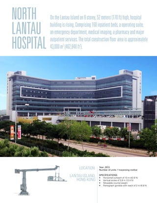 Location:
Lantau Island,
Hong kong
Year: 2013
Number of units: 1 traversing roofcar
Specifications:
• Horizontal outreach of 13 m (42.6 ft)
• Vertical stroke of 3,8 m (12.4 ft)
• Moveable counterweight
• Pantograph gondola with reach of 2 m (6.6 ft)
North
Lantau
hospital
OntheLantauIslandan8storey,52meters(170ft)high,hospital
buildingisrising.Comprising160inpatientbeds,aoperatingsuite,
anemergencydepartment,medicalimaging,apharmacyandmajor
outpatientservices.Thetotalconstructionfloorareaisapproximately
43,000m2
(462,848ft2
).
 
