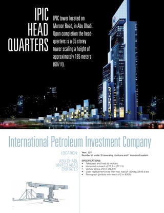 Location:
Abu Dhabi,
United Arab
Emirates
Year: 2011
Number of units: 3 traversing roofcars and 1 monorail system
Specifications:
• Telescopic and fixed jib roofcars
• Horizontal outreach of 23,5 m (77.1 ft)
• Vertical stroke of 8 m (26.2 ft)
• Glass replacement units with max. load of 1200 kg (2645.5 lbs)
• Pantograph gondola with reach of 2 m (6.6 ft)
InternationalPetroleumInvestmentCompany
IPIC
Head
quarters
IPICtowerlocatedon
MuroorRoad,inAbuDhabi.
Uponcompletionthehead-
quartersisa35storey
towerscalingaheightof
approximately185meters
(607ft).
 