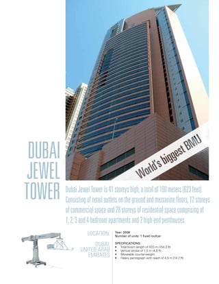 Dubai
Jewel
Tower DubaiJewelToweris41storeyshigh,atotalof190meters(623feet).
Consistingofretailoutletsonthegroundandmezzaninefloors,12storeys
ofcommercialspaceand28storeysofresidentialspacecomprisingof
1,2,3and4bedroomapartmentsand2high-endpenthouses.
Location:
Dubai,
United Arab
Emirates
Year: 2008
Number of units: 1 fixed roofcar
Specifications:
• Total boom length of 47,0 m (154.2 ft)
• Vertical stroke of 1,5 m (4.9 ft)
• Moveable counterweight
• Heavy pantograph with reach of 4,5 m (14.7 ft)
 