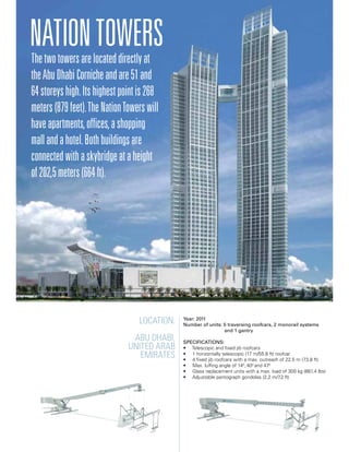 Location:
Abu Dhabi,
United Arab
Emirates
Year: 2011
Number of units: 5 traversing roofcars, 2 monorail systems
		 and 1 gantry
Specifications:
• Telescopic and fixed jib roofcars
• 1 horizontally telescopic (17 m/55.8 ft) roofcar
• 4 fixed jib roofcars with a max. outreach of 22,5 m (73.8 ft)
• Max. luffing angle of 140
, 400
and 470
• Glass replacement units with a max. load of 300 kg (661.4 lbs)
• Adjustable pantograph gondolas (2,2 m/7.2 ft)
Thetwotowersarelocateddirectlyat
theAbuDhabiCornicheandare51and
64storeyshigh.Itshighestpointis268
meters(879feet).TheNationTowerswill
haveapartments,offices,ashopping
mallandahotel.Bothbuildingsare
connectedwithaskybridgeataheight
of202,5meters(664ft).
NationTowers
 