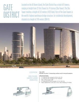 Gate
District
LocatedontheAlReemIsland,theGateDistricthasatotalof6towers,
ranginginheightfrom22(ArcTower)to74storeys(SkyTower).TheSky
Towerreachesaheightof312meters(1023feet).PartofTheGateTowersis
theworld’shighestpenthousebridgestructure,forresidentialdevelopment,
situatedataheightof245meters(804ft).
Location:
Abu Dhabi,
United Arab
Emirates
Year: 2011
Number of units: 11 traversing roofcars and 4 monorail systems
Specifications:
• 7 x fixed jib with outreach of 4,3 m (14.1 ft)
• 2 x fixed jib with outreach of 10 m (32.8 ft)
• Max. luffing angle of 300
• 2 x telescopic jib with outreach of 13 m (42.7 ft)
• Glass replacement units with a max. load of 350 kg (771.6 lbs)
 