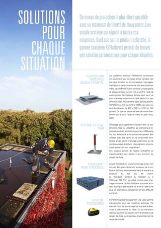 Tejados con
toits avec
douille en métal
Système d’éléva-
tion
poids mort
point d’ancrage
Système
accessoires
solutions
pour
chaque
situation
Duniveaudeprotectionleplusélevépossible
avecunmaximumdelibertédemouvementàun
simplesystèmequirépondàtoutesvos
exigences.Quelquesoitleproduitrecherché,la
gammecomplèteXSPlatformspermetdetrouver
unesolutionpersonnaliséepourchaquesituation.
Les systèmes antichute XSPlatforms conviennent
non seulement pour les types de toit standard, tels
que ceux en béton ou en contreplaqué, mais égale-
ment pour un certain nombre de toits avec douille en
métal. Le système XTrusion constitue un type spécial
de plaque de base qui est fixé au profil à l’aide de
quatre pinces. Cette plaque de base peut servir de
point d’ancrage autonome ou faire partie d’un sys-
tème XSLinked. Pour certains types de toits profilés,
XSPlatforms a mis au point le XSMD, qui varie sui-
vant des largeurs de 400 et 500 mm (15,7 et 19,6
pouces). Ce type de plaque de base se monte direc-
tement sur le toit à l’aide de rivets en acier inoxy-
dable.
Développé pour augmenter la hauteur dans un sys-
tème XSLinked (ou LinkedPro), les extensions et en-
tretoises sont des accessoires pour le kit XSBending
Pro. Les extensions et les entretoises peuvent être
utilisées avec des lignes de vie horizontales (exis-
tantes) et des points d’ancrage autonomes sur de
nombreux types de toiture. Les extensions et entre-
toises existent en noir, rouge et vert.
Ces couleurs servent de repères (LinkedPro) ou
d’avertissement pour réduire à leur minimum les
risques de chute.
L’ancre RockSolid est un point d’ancrage poids mort
qui peut être placé facilement au-dessus de la sur-
face du toit sans devoir pénétrer dans la toiture et la
structure du toit (ou les ouvrir).
Le RockSolid, combiné au XSGlobe ou à
l’XSImpact 360 Pro°, est utilisé comme point d’an-
crage autonome. Le RockSolid peut se monter au ni-
veau du sol puis être soulevé sur le toit (à l’aide d’une
grue par exemple) ou directement et sans difficulté
sur le toit.
XSPlatforms présente également une vaste gamme
d’accessoires pour ses systèmes antichute. Par
exemple l’outil de tensionnage qui vous aide à déter-
miner la précontrainte du câble. Ou les marqueurs
spéciaux pour toit qui peuvent servir d’indicateurs de
danger de chute ou de panneau d’avertissement de
risque de culbuter.
 