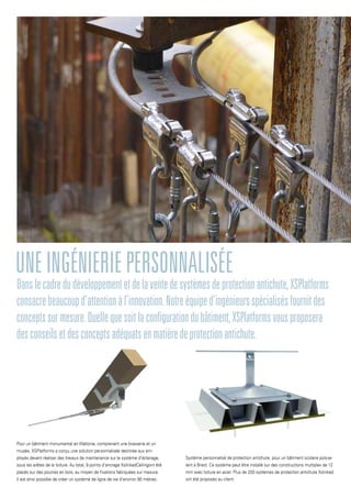 Danslecadredudéveloppementetdelaventedesystèmesdeprotectionantichute,XSPlatforms
consacrebeaucoupd’attentionàl’innovation.Notreéquiped’ingénieursspécialisésfournitdes
conceptssurmesure.Quellequesoitlaconfigurationdubâtiment,XSPlatformsvousproposera
desconseilsetdesconceptsadéquatsenmatièredeprotectionantichute.
Uneingénieriepersonnalisée
Pour un bâtiment monumental en Wallonie, comprenant une brasserie et un
musée, XSPlatforms a conçu une solution personnalisée destinée aux em-
ployés devant réaliser des travaux de maintenance sur le système d’éclairage,
sous les arêtes de la toiture. Au total, 9 points d’ancrage XslinkedCeilingont été
placés sur des poutres en bois, au moyen de fixations fabriquées sur mesure.
Il est ainsi possible de créer un système de ligne de vie d’environ 80 mètres.
Système personnalisé de protection antichute, pour un bâtiment scolaire polyva-
lent à Brest. Ce système peut être installé sur des constructions multiplex de 12
mm avec toiture en acier. Plus de 200 systèmes de protection antichute Xslinked
ont été proposés au client.
 