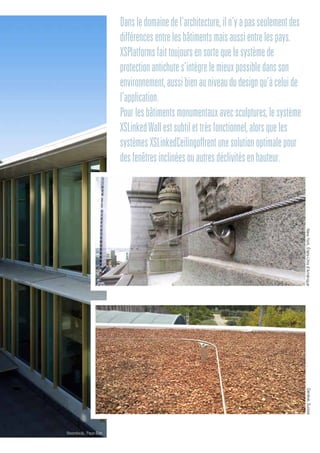 Dansledomainedel’architecture,iln’yapasseulementdes
différencesentrelesbâtimentsmaisaussientrelespays.
XSPlatformsfaittoujoursensortequelesystèmede
protectionantichutes’intègrelemieuxpossibledansson
environnement,aussibienauniveaududesignqu’àceluide
l’application.
Pourlesbâtimentsmonumentauxavecsculptures,lesystème
XSLinkedWallestsubtilettrèsfonctionnel,alorsqueles
systèmesXSLinkedCeilingoffrentunesolutionoptimalepour
desfenêtresinclinéesouautresdéclivitésenhauteur.
Genève,Suisse
Noordwijk, Pays-Bas
NewYork,États-Unisd’Amérique
 