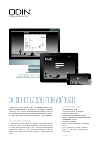 La réalisation de calculs exacts pour les systèmes horizontaux de ligne de
vie exige de grandes connaissances spécifiques, notamment en matière
de normes de sécurité et de règles de calcul. Nous vous facilitons la tâche
: ODIN calcule aisément les forces qui peuvent se libérer en cas de chute
et fournit des conseils détaillés sur les systèmes de protection antichute
exigés.
Calculdelasolutionadéquate
 Système précis et fiable
 L’outil le plus complet en son genre
 Utilisation facile et rapide
 Pas besoin de connaissances spéciales
 Rapport présentant des conseils professionnels 	
et adaptés à la situation
 Bon rapport qualité-prix
 Mise en évidence des risques et réponses à
ceux-ci
 Accès possible partout et à tout moment :
à partir d’un ordinateur, d’un smartphone ou
d’une tablette
ODIN-tool.com
Chez XSPlatforms, nous estimons que si l’on travaille en hauteur, on doit
pouvoir le faire aisément et en toute sécurité. Voilà pourquoi nous avons
mis au point ODIN : un outil de calcul en ligne,de conception unique,qui
vous permettra de calculer la solution adéquate de protection antichute,
de manière rapide, facile et fiable, pour pratiquement toutes les activités.
Pourquoi choisir ODIN?
Une convivialité inégalée
 