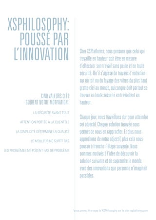 cinqValeursclés
guidentnotremotivation:
La sécurité avant tout
Attention portée à la clientèle
La simplicité détermine la qualité
Le meilleur ne suffit pas
Les problèmes ne posent pas de problème
Vous pouvez lire toute la XSPhilosophy sur le site xsplatforms.com
ChezXSPlatforms,nouspensonsqueceluiqui
travailleenhauteurdoitêtreenmesure
d’effectuersontravailsanspeineetentoute
sécurité.Qu’ils’agissedetravauxd’entretien
suruntoitoudulavagedesvitresduplushaut
gratte-cielaumonde,quiconquedoitpartoutse
trouverentoutesécuritéentravaillanten
hauteur.
Chaquejour,noustravaillonsdurpouratteindre
cetobjectif.Chaquesolutiontrouvéenous
permetdenousenrapprocher.Etplusnous
approchonsdenotreobjectif,pluscelanous
pousseàfranchirl’étapesuivante.Nous
sommesmotivésàl’idéededécouvrirla
solutionsuivanteetdesuprendrelemonde
avecdesinnovationsquepersonnen’imaginait
possibles.
XSPhilosophy:
poussépar
l’innovation
 