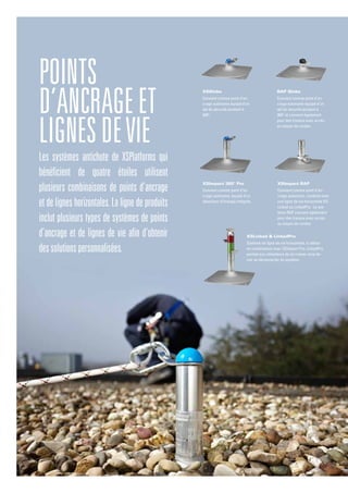 Les systèmes antichute de XSPlatforms qui
bénéficient de quatre étoiles utilisent
plusieurs combinaisons de points d’ancrage
et de lignes horizontales.La ligne de produits
inclut plusieurs types de systèmes de points
d’ancrage et de lignes de vie afin d’obtenir
dessolutionspersonnalisées.
Points
d’ancrageet
lignesdevie
XSImpact 360° Pro
Convient comme point d’an-
crage autonome, équipé d’un
absorbeur d’énergie intégrée.
XSGlobe
Convient comme point d’an-
crage autonome équipé d’un
œil de sécurité pivotant à
360O
.
RAP Globe
Convient comme point d’an-
crage autonome équipé d’un
œil de sécurité pivotant à
360O
et convient également
pour des travaux avec accès
au moyen de cordes .
XSImpact RAP
Convient comme point d’an-
crage autonome, combiné avec
une ligne de vie horizontale XS-
Linked ou LinkedPro. Le sys-
tème RAP convient également
pour des travaux avec accès
au moyen de cordes.
XSLinked & LinkedPro
Système de ligne de vie horizontale, à utiliser
en combinaison avec XSImpact Pro. LinkedPro
permet aux utilisateurs de se croiser sans de-
voir se déconnecter du système.
 