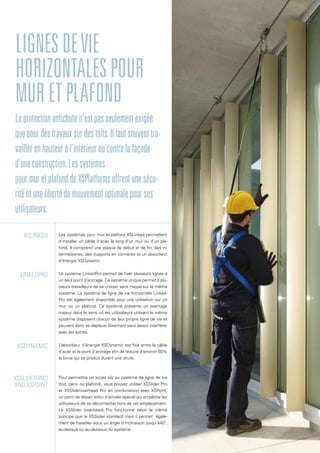 Les systèmes pour mur et plafond XSLinked permettent
d’installer un câble d’acier le long d’un mur ou d’un pla-
fond. Il comprend une plaque de début et de fin, des in-
termédiaires, des supports en cornières et un absorbeur
d’énergie XSDynamic.
Le système LinkedPro permet de fixer plusieurs lignes à
un seul point d’ancrage. Ce système unique permet à plu-
sieurs travailleurs de se croiser sans risque sur le même
système. Le système de ligne de vie horizontale Linked-
Pro est également disponible pour une utilisation sur un
mur ou un plafond. Ce système présente un avantage
majeur dans le sens où les utilisateurs utilisant le même
système disposent chacun de leur propre ligne de vie et
peuvent donc se déplacer librement sans devoir interférer
avec les autres.
L’absorbeur d’énergie XSDynamic est fixé entre le câble
d’acier et le point d’ancrage afin de réduire d’environ 60%
la force qui se produit durant une chute.
Pour permettre un accès sûr au système de ligne de vie
(toit, paroi ou plafond), vous pouvez utiliser XSSlider Pro
et XSSlideroverhead Pro en combinaison avec XSPoint,
un point de départ et/ou d’arrivée spécial qui empêche les
utilisateurs de se déconnecter hors de cet emplacement.
Le XSSlider (overhead) Pro fonctionne selon le même
principe que le XSSlider standard mais il permet égale-
ment de travailler sous un angle d’inclinaison jusqu’à40°,
au-dessus ou au-dessous du système.
Lignesdevie
horizontalespour
muretplafond
Laprotectionantichuten’estpasseulementexigée
quepourdestravauxsurdestoits.Ilfautsouventtra-
vaillerenhauteuràl’intérieuroucontrelafaçade
d’uneconstruction.Lessystèmes
pourmuretplafonddeXSPlatformsoffrentunesécu-
ritéetunelibertédemouvementoptimalepourses
utilisateurs.
XSLinked
lINKEDpRO
xsdYNAMIC
XSSlider Pro
and XSPoint
 
