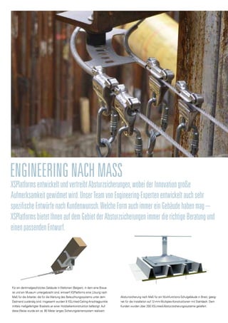 XSPlatformsentwickeltundvertreibtAbsturzsicherungen,wobeiderInnovationgroße
Aufmerksamkeitgewidmetwird.UnserTeamvonEngineering-Expertenentwickeltauchsehr
spezifischeEntwürfenachKundenwunsch.WelcheFormauchimmereinGebäudehabenmag–
XSPlatformsbietetIhnenaufdemGebietderAbsturzsicherungenimmerdierichtigeBeratungund
einenpassendenEntwurf.
EngineeringnachMaSS
Für ein denkmalgeschütztes Gebäude in Wallonien (Belgien), in dem eine Braue-
rei und ein Museum untergebracht sind, entwarf XSPlatforms eine Lösung nach
Maß für die Arbeiter, die für die Wartung des Beleuchtungssystems unter dem
Dachrand zuständig sind. Insgesamt wurden 9 XSLinked-Ceiling-Anschlagpunkte
mittels maßgefertigter Brackets an einer Holzbalkenkonstruktion befestigt. Auf
diese Weise wurde ein ca. 80 Meter langes Sicherungsleinensystem realisiert.
Absturzsicherung nach Maß für ein Multifunktions-Schulgebäude in Brest, geeig-
net für die Installation auf 12-mm-Multiplex-Konstruktionen mit Stahldach. Dem
Kunden wurden über 200 XSLinked-Absturzsicherungssysteme geliefert.
 