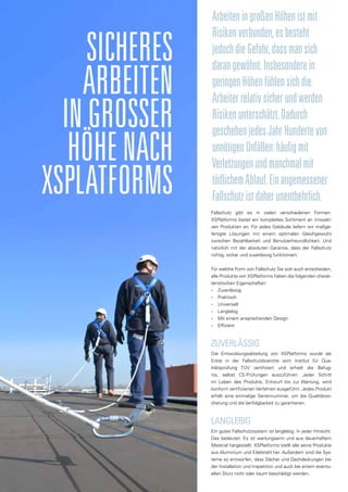 ArbeiteningroßenHöhenistmit
Risikenverbunden,esbesteht
jedochdieGefahr,dassmansich
darangewöhnt.Insbesonderein
geringenHöhenfühlensichdie
Arbeiterrelativsicherundwerden
Risikenunterschätzt.Dadurch
geschehenjedesJahrHundertevon
unnötigenUnfällen:häufigmit
Verletzungenundmanchmalmit
tödlichemAblauf.Einangemessener
Fallschutzistdaherunentbehrlich.
Sicheres
Arbeiten
ingroSSer
Höhenach
XSPlatformS
Fallschutz gibt es in vielen verschiedenen Formen.
XSPlatforms bietet ein komplettes Sortiment an innovati-
ven Produkten an. Für jedes Gebäude liefern wir maßge-
fertigte Lösungen mit einem optimalen Gleichgewicht
zwischen Bezahlbarkeit und Benutzerfreundlichkeit. Und
natürlich mit der absoluten Garantie, dass der Fallschutz
richtig, sicher und zuverlässig funktioniert.
Für welche Form von Fallschutz Sie sich auch entscheiden,
alle Produkte von XSPlatforms haben die folgenden charak-
teristischen Eigenschaften:
■■ Zuverlässig
■■ Praktisch
■■ Universell
■■ Langlebig
■■ Mit einem ansprechenden Design
■■ Effizient
Zuverlässig
Die Entwicklungsabteilung von XSPlatforms wurde als
Erste in der Fallschutzbranche vom Institut für Qua-
litätsprüfung TÜV zertifiziert und erhielt die Befug-
nis, selbst CE-Prüfungen auszuführen. Jeder Schritt
im Leben des Produkts, Entwurf bis zur Wartung, wird
konform zertifizierten Verfahren ausgeführt. Jedes Produkt
erhält eine einmalige Seriennummer, um die Qualitätssi-
cherung und die Verfolgbarkeit zu garantieren.
Langlebig
Ein gutes Fallschutzsystem ist langlebig. In jeder Hinsicht.
Das bedeutet: Es ist wartungsarm und aus dauerhaftem
Material hergestellt. XSPlatforms stellt alle seine Produkte
aus Aluminium und Edelstahl her. Außerdem sind die Sys-
teme so entworfen, dass Dächer und Dachdeckungen bei
der Installation und Inspektion und auch bei einem eventu-
ellen Sturz nicht oder kaum beschädigt werden.
 