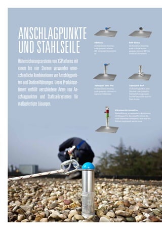 HöhensicherungssystemevonXSPlatformsmit
einem bis vier Sternen verwenden unter-
schiedlicheKombinationenvonAnschlagpunk-
tenundStahlseilführungen.UnserProduktsor-
timent enthält verschiedene Arten von An-
schlagpunkten und Stahlseilsystemen für
maßgefertigteLösungen.
Anschlagpunkte
undStahlseile
XSImpact 360° Pro
Als Standalone-Anschlag-
punkt geeignet, mit einem in-
tegrierten Falldämpfer.
XSGlobe
Als Standalone-Anschlag-
punkt geeignet, mit einer
360°
drehenden Sicherheitsö-
se.
RAP Globe
Als Standalone-Anschlag-
punkt für Rope Access
geeignet, mit einer 360O
dre-
henden Sicherheitsöse.
XSImpact RAP
Als Anschlagpunkt in einer
XSLinked- oder LinkedPro-
Stahlseilführung geeignet.
Der RAP eignet sich auch für
Rope Access.
XSLinked & LinkedPro
Stahlseilführung, zu verwenden in Kombination
mit XSImpact Pro. Bei LinkedPro können Be-
nutzer aneinander vorbeigehen, ohne dass das
Stahlseil abgekoppelt werden muss.
 