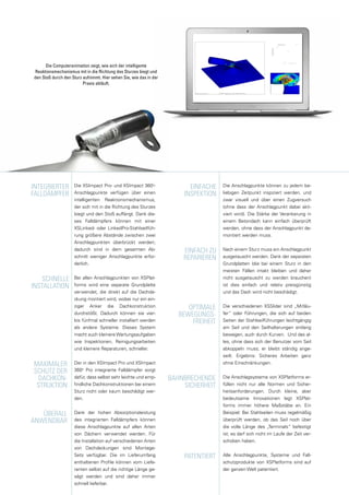 Die Computeranimation zeigt, wie sich der intelligente
Reaktionsmechanismus mit in die Richtung des Sturzes biegt und
den Stoß durch den Sturz aufnimmt. Hier sehen Sie, wie das in der
Praxis abläuft.
Integrierter
Falldämpfer
Schnelle
Installation
Die XSImpact Pro- und XSImpact 360o
-
Anschlagpunkte verfügen über einen
intelligenten Reaktionsmechanismus,
der sich mit in die Richtung des Sturzes
biegt und den Stoß auffängt. Dank die-
ses Falldämpfers können mit einer
XSLinked- oder LinkedPro-Stahlseilfüh-
rung größere Abstände zwischen zwei
Anschlagpunkten überbrückt werden;
dadurch sind in dem gesamten Ab-
schnitt weniger Anschlagpunkte erfor-
derlich.
Bei allen Anschlagpunkten von XSPlat-
forms wird eine separate Grundplatte
verwendet, die direkt auf die Dachde-
ckung montiert wird, wobei nur ein ein-
ziger Anker die Dachkonstruktion
durchstößt. Dadurch können sie vier-
bis fünfmal schneller installiert werden
als andere Systeme. Dieses System
macht auch kleinere Wartungsaufgaben
wie Inspektionen, Reinigungsarbeiten
und kleinere Reparaturen, schneller.
Der in den XSImpact Pro und XSImpact
360o
Pro integrierte Falldämpfer sorgt
dafür, dass selbst sehr leichte und emp-
findliche Dachkonstruktionen bei einem
Sturz nicht oder kaum beschädigt wer-
den.
Dank der hohen Absorptionsleistung
des integrierten Falldämpfers können
diese Anschlagpunkte auf allen Arten
von Dächern verwendet werden. Für
die Installation auf verschiedenen Arten
von Dachdeckungen sind Montage-
Sets verfügbar. Die im Lieferumfang
enthaltenen Profile können vom Liefe-
ranten selbst auf die richtige Länge ge-
sägt werden und sind daher immer
schnell lieferbar.
Überall
anwendbar
Maximaler
Schutz der
Dachkon-
struktion
Die Anschlagpunkte können zu jedem be-
liebigen Zeitpunkt inspiziert werden, und
zwar visuell und über einen Zugversuch
(ohne dass der Anschlagpunkt dabei akti-
viert wird). Die Stärke der Verankerung in
einem Betondach kann einfach überprüft
werden, ohne dass der Anschlagpunkt de-
montiert werden muss.
Nach einem Sturz muss ein Anschlagpunkt
ausgetauscht werden. Dank der separaten
Grundplatten (die bei einem Sturz in den
meisten Fällen intakt bleiben und daher
nicht ausgetauscht zu werden brauchen)
ist dies einfach und relativ preisgünstig
und das Dach wird nicht beschädigt.
Die verschiedenen XSSlider sind „Mitläu-
fer“ oder Führungen, die sich auf beiden
Seiten der Stahlseilführungen leichtgängig
am Seil und den Seilhalterungen entlang
bewegen, auch durch Kurven. Und das al-
les, ohne dass sich der Benutzer vom Seil
abkoppeln muss; er bleibt ständig ange-
seilt. Ergebnis: Sicheres Arbeiten ganz
ohne Einschränkungen.
Die Anschlagsysteme von XSPlatforms er-
füllen nicht nur alle Normen und Sicher-
heitsanforderungen. Durch kleine, aber
bedeutsame Innovationen legt XSPlat-
forms immer höhere Maßstäbe an. Ein
Beispiel: Bei Stahlseilen muss regelmäßig
überprüft werden, ob das Seil noch über
die volle Länge des „Terminals“ befestigt
ist; es darf sich nicht im Laufe der Zeit ver-
schoben haben.
Alle Anschlagpunkte, Systeme und Fall-
schutzprodukte von XSPlatforms sind auf
der ganzen Welt patentiert.
Einfache
Inspektion
Einfach zu
reparieren
Bahnbrechende
Sicherheit
Patentiert
Optimale
Bewegungs-
freiheit
 