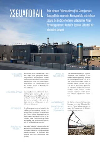 XSGuardrail BeimhöchstenFallschutzniveau(fünfSterne)werden
Schutzgeländerverwendet.Einedauerhafteundeinfache
Lösung,diedieSicherheiteinerunbegrenztenAnzahl
Personengarantiert.Dasheißt:OptimaleSicherheitmit
minimalemAufwand.
XSGuardrail ist als Geländer einer „gera-
den“ und in einer „gebogenen“ Ausfüh-
rung erhältlich. Die gebogenen Modelle
bieten eine zusätzliche Sicherheit (indem
die Personen weiter vom Dachrand ent-
fernt bleiben) und unterstreichen durch
das attraktive Design die Architektur ei-
nes Gebäudes.
Maximale Sicherheit und minimale Beein-
trächtigung der Architektur: Die geraden
Schutzgeländer aus der XSGuardrail-Serie
sind auch in einer Ausführung lieferbar,
die heruntergeklappt werden kann; da-
durch sind sie nur sichtbar, wenn sie wirk-
lich verwendet werden.
Eine Befestigung ist nicht erforderlich, die
XSGuardrail-Schutzgeländer werden frei
auf dem Dach aufgestellt. Die lange Basis
der Pfosten und die Gegengewichte aus
Beton halten das System sicher an der
richtigen Stelle. Dadurch wird das Risiko
auf Leckage oder eindringende Feuchtig-
keit auf ein Mindestmaß begrenzt.
Bei einem niedrigen Dachrand kann das
XSGuardrail-Schutzgeländer ganz einfach
mit einem integrierten Fußbrett versehen
werden, das dann z. B. verhindert, dass
Material vom Dach herunterrollt oder
-rutscht.
Gerade und
gebogen
Herunterklappbar
Freistehend
Integriertes
FuSSbrett
Einfach zu
installieren
Auch geeignet
für
hochstehende
und flache
Dachränder
Zwei Personen können pro Tag etwa
150 bis 200 Meter installieren. Es wird
fast kein Werkzeug benötigt (ein einzi-
ger Spezialschlüssel reicht aus), da die
Teile mit einem speziellen System an-
einander geklickt werden. Das gilt
auch für die horizontalen Elemente,
die nicht mehr von der Seite hineinge-
schoben werden müssen, sondern
von oben eingeklickt werden können.
Eine sicherere und schnellere Installa-
tion.
Für Dächer mit einem hochstehenden
Dachrand kann das XSGuardrail-Sys-
tem mit Pfosten geliefert werden, die
gegen die Fassade oder die Brüstung
montiert werden können.
 
