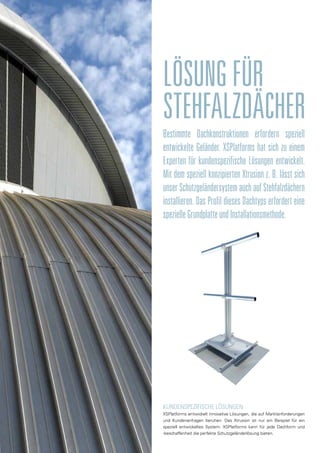 LÖSUNGFÜR	
STEHFALZDÄCHER
Bestimmte Dachkonstruktionen erfordern speziell
entwickelte Geländer. XSPlatforms hat sich zu einem
Experten für kundenspezifische Lösungen entwickelt.
Mit dem speziell konzipierten Xtrusion z. B. lässt sich
unser Schutzgeländersystem auch auf Stehfalzdächern
installieren. Das Profil dieses Dachtyps erfordert eine
spezielleGrundplatteundInstallationsmethode.
KUNDENSPEZIFISCHE LÖSUNGEN
XSPlatforms entwickelt innovative Lösungen, die auf Marktanforderungen
und Kundenanfragen beruhen. Das Xtrusion ist nur ein Beispiel für ein
speziell entwickeltes System. XSPlatforms kann für jede Dachform und
-beschaffenheit die perfekte Schutzgeländerlösung bieten.
 