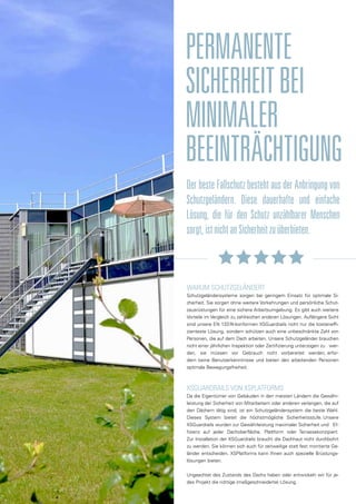PERMANENTE
SICHERHEITBEI
MINIMALER
BEEINTRÄCHTIGUNG
Der beste Fallschutz besteht aus der Anbringung von
Schutzgeländern. Diese dauerhafte und einfache
Lösung, die für den Schutz unzählbarer Menschen
sorgt,istnichtanSicherheitzuüberbieten.
WARUM SCHUTZGELÄNDER?
Schutzgeländersysteme sorgen bei geringem Einsatz für optimale Si-
cherheit. Sie sorgen ohne weitere Vorkehrungen und persönliche Schut-
zausrüstungen für eine sichere Arbeitsumgebung. Es gibt auch weitere
Vorteile im Vergleich zu zahlreichen anderen Lösungen. Auflängere Sicht
sind unsere EN 13374-konformen XSGuardrails nicht nur die kosteneffi-
zienteste Lösung, sondern schützen auch eine unbeschränkte Zahl von
Personen, die auf dem Dach arbeiten. Unsere Schutzgeländer brauchen
nicht einer jährlichen Inspektion oder Zertifizierung unterzogen zu wer-
den, sie müssen vor Gebrauch nicht vorbereitet werden, erfor-
dern keine Benutzerkenntnisse und bieten den arbeitenden Personen
optimale Bewegungsfreiheit.
XSGUARDRAILS VON XSPLATFORMS
Da die Eigentümer von Gebäuden in den meisten Ländern die Gewähr-
leistung der Sicherheit von Mitarbeitern oder anderen verlangen, die auf
den Dächern tätig sind, ist ein Schutzgeländersystem die beste Wahl.
Dieses System bietet die höchstmögliche Sicherheitsstufe. Unsere
XSGuardrails wurden zur Gewährleistung maximaler Sicherheit und Ef-
fizienz auf jeder Dachoberfläche, Plattform oder Terrassekonzipiert.
Zur Installation der XSGuardrails braucht die Dachhaut nicht durchbohrt
zu werden. Sie können sich auch für zeitweilige statt fest montierte Ge-
länder entscheiden. XSPlatforms kann Ihnen auch spezielle Brüstungs-
lösungen bieten.
Ungeachtet des Zustands des Dachs haben oder entwickeln wir für je-
des Projekt die richtige (maßgeschneiderte) Lösung.
 