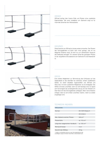 XSFixed
XSFixed verfügt über fixierte Füße und Pfosten ohne zusätzliche
Eigenschaften. Bei einer Installation am Dachrand sorgt es für
maximale Sicherheit der Höhenarbeiter.
xscurved
Diese Variante von XSFixed ist etwas anders entworfen. Der Pfosten
des Schutzgeländers ist leicht nach innen geneigt, was für ein
elegantes Äußeres sorgt. So kann es zum ästhetischen Anspruch
des Gebäudes beitragen. Ein weiterer Vorteil der geneigten Pfosten
ist der vergrößerte Schutzabstand vom Dachrand für die Arbeitskräf-
te.
xsfLEX
Eine andere Möglichkeit zur Minimierung des Einflusses auf das
Gebäudebild ist das ebenfalls frei stehende, einfach installierbare
XSFlex. Es bietet dieselben Eigenschaften wie XSFixed und
XSCurved, mit einer zusätzlichen Möglichkeit: es ist einklappbar. Das
XSFlex wird also unsichtbar, wenn es nicht benötigt wird. Es eignet
sich hervorragend als vorübergehende Lösung: Vor den Arbeiten am
Dach lässt sich das Schutzgeländer aufklappen. Wenn keine Arbeiten
anliegen, lässt es sich einfach unsichtbar machen, indem es wieder
eingeklappt wird.
XSGuardrails
Normen	 	 EN 13374 Klasse A
	 	 EN 14122-3
Max. Abstand zwischen Pfosten: 	 244 cm*
Pfostenhöhe	 	 ca. 112 cm*
Länge des waagerechten Handlaufs	 ca. 122 cm*
Rohrdurchmesser	 	 4 cm
Gewicht des XSMass	 	 23 kg
TECHNISCHE ANGABEN
* Größen und Abstände können je nach Schutzgeländertyp oder
Land/Region aufgrund örtlicher Vorschriften unterschiedlich sein.
 