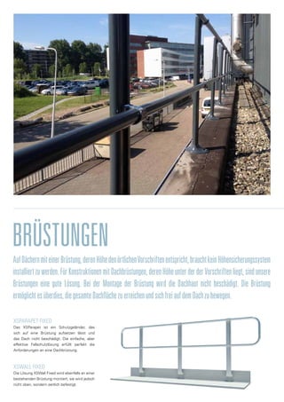 BRÜSTUNGEN
AufDächernmiteinerBrüstung,derenHöhedenörtlichenVorschriftenentspricht,brauchtkeinHöhensicherungssystem
installiertzuwerden.FürKonstruktionenmitDachbrüstungen,derenHöheunterderderVorschriftenliegt,sindunsere
Brüstungen eine gute Lösung. Bei der Montage der Brüstung wird die Dachhaut nicht beschädigt. Die Brüstung
ermöglichtesüberdies,diegesamteDachflächezuerreichenundsichfreiaufdemDachzubewegen.
XSPArapet fixed
Das XSParapet ist ein Schutzgeländer, das
sich auf eine Brüstung aufsetzen lässt und
das Dach nicht beschädigt. Die einfache, aber
effektive Fallschutzlösung erfüllt perfekt die
Anforderungen an eine Dachbrüstung.
xswALL FIXED
Die Lösung XSWall Fixed wird ebenfalls an einer
bestehenden Brüstung montiert, sie wird jedoch
nicht oben, sondern seitlich befestigt.
 