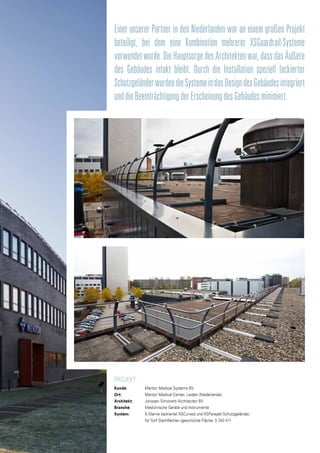 PROJEKT
Kunde: 		 Mentor Medical Systems BV
Ort:		Mentor Medical Center, Leiden (Niederlande)
Architekt: 		 Jorissen Simonetti Architecten BV
Branche: 		 Medizinische Geräte und Instrumente
System:		 5-Sterne (lackierte) XSCurved und XSParapet-Schutzgeländer,
		 für fünf Dachflächen (geschützte Fläche: 3.740 m2
)
Einer unserer Partner in den Niederlanden war an einem großen Projekt
beteiligt, bei dem eine Kombination mehrerer XSGuardrail-Systeme
verwendetwurde.DieHauptsorgedesArchitektenwar,dassdasÄußere
des Gebäudes intakt bleibt. Durch die Installation speziell lackierter
SchutzgeländerwurdendieSystemeindasDesigndesGebäudesintegriert
unddieBeeinträchtigungderErscheinungdesGebäudesminimiert.
 