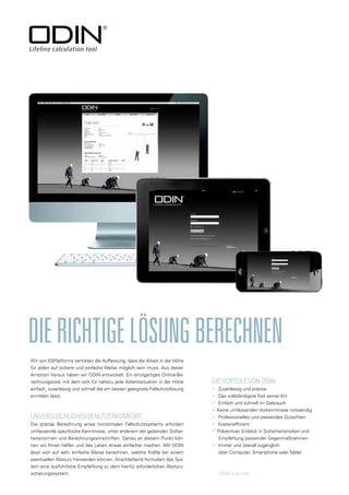 UNVERGLEICHLICHER BENUTZERKOMFORT
Die präzise Berechnung eines horizontalen Fallschutzsystems erfordert
umfassende spezifische Kenntnisse, unter anderem der geltenden Sicher-
heitsnormen und Berechnungsvorschriften. Genau an diesem Punkt kön-
nen wir Ihnen helfen und das Leben etwas einfacher machen. Mit ODIN
lässt sich auf sehr einfache Weise berechnen, welche Kräfte bei einem
eventuellen Absturz freiwerden können. Anschließend formuliert das Sys-
tem eine ausführliche Empfehlung zu dem hierfür erforderlichen Absturz-
sicherungssystem.
DIERICHTIGELÖSUNGBERECHNEN
DIE VORTEILE VON ODIN
 Zuverlässig und präzise
 Das vollständigste Tool seiner Art
 Einfach und schnell im Gebrauch
 Keine umfassenden Vorkenntnisse notwendig
 Professionelles und passendes Gutachten
 Kosteneffizient
 Präventiver Einblick in Sicherheitsrisiken und
Empfehlung passender Gegenmaßnahmen
 Immer und überall zugänglich:
über Computer, Smartphone oder Tablet
ODIN-tool.com
Wir von XSPlatforms vertreten die Auffassung, dass die Arbeit in der Höhe
für jeden auf sichere und einfache Weise möglich sein muss. Aus dieser
Ambition heraus haben wir ODIN entwickelt. Ein einzigartiges Online-Be-
rechnungstool, mit dem sich für nahezu jede Arbeitssituation in der Höhe
einfach, zuverlässig und schnell die am besten geeignete Fallschutzlösung
ermitteln lässt.
 