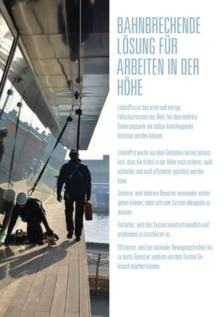 BAHNBRECHENDE
LÖSUNGFÜR
ARBEITENINDER
HÖHE
LinkedProistdasersteundeinzige
FallschutzsystemderWelt,beidemmehrere
SicherungsseileamselbenAnschlagpunkt
befestigtwerdenkönnen.
LinkedProwurdeausdemGedankenherausentwic-
kelt,dassdieArbeitinderHöhenochsicherer,noch
einfacherundnocheffizientergestaltetwerden
kann.
Sicherer,weilmehrereBenutzeraneinandervorbei-
gehenkönnen,ohnesichvomSystemabkoppelnzu
müssen.
Einfacher,weildasSystembenutzerfreundlichund
problemloszuinstallierenist.
Effizienter,weilbeioptimalerBewegungsfreiheitbis
zusechsBenutzerzugleichvondemSystemGe-
brauchmachenkönnen.
 