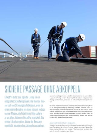An jedem Anschlagpunkt des LinkedPro-Systems können bis zu drei Siche-
rungsseile befestigt werden. Das ermöglicht die sichere und problemlose
Passage von Benutzern, ohne dass sie sich vom System abkoppeln müs-
sen.
Bei wand- und deckenmontierten Systemen, bei denen oft nur wenig Raum
für die Passage zur Verfügung steht, trägt LinkedPro in hohem Maße zur
Reduzierung der Risiken für die Benutzer bei. Da alle Benutzer mit einem
eigenen Seil gesichert sind, können sie einander einfach und gefahrlos pas-
sieren. Auch auf Dächern können die Risiken minimiert werden, indem die
Sicherungsseile beiderseits des Systems befestigt werden, was den Be-
nutzern mehr Bewegungsfreiheit bietet.
AUCH WIRTSCHAFTLICH RENTABEL
LinkedPro kombiniert Sicherheit und Benutzerfreundlichkeit mit wirtschaft-
licher Rentabilität. Da mehrere Personen zugleich von einem System Ge-
brauch machen können, wird weniger Fallschutzmaterial benötigt. Aber
auch die schnelle Installation spart Kosten.
SICHEREPASSAGEOHNEABKOPPELN
LinkedProbieteteinelogischeLösungfürein
unlogischesSicherheitsproblem:DieBenutzermüs-
sensichvomSicherungsseilabkoppeln,wennsie
einenanderenBenutzerpassierenmüssen.ImZuge
unsererMission,dieArbeitinderHöhesicherer
zugestalten,habenwirLinkedProentwickelt:Das
einzigeFallschutzsystem,dasesdenBenutzern
ermöglicht,einanderohneAbkoppelnzupassieren.
 