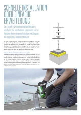 DasLinkedPro-Systemistschnellundeinfachzu
installieren.DieverschiedenenKomponentensindim
HandumdrehenzueinemvollständigenAnschlagpunkt
mitintegriertemFalldämpfermontiert.
SCHNELLEINSTALLATION
ODEREINFACHE
ERWEITERUNG
Mit einer einzigen Bohrung wird der LinkedPro-Anschlagpunkt solide auf
dem Dach befestigt. Diese Methode sorgt für eine möglichst geringe Bee-
inträchtigung der Konstruktion und eignet sich für die unterschiedlichsten
Dachtypen und -materialien. Die Anschlagpunkte von XSPlatforms ken-
nzeichnen sich durch ein attraktives Design und lassen sich sauber verar-
beiten, wodurch die Optik des Dachs kaum beeinflusst wird.
ERWEITERUNG EINES XSLINKED-SYSTEMS
Bestehende Standard-Fallschutzsysteme von XSPlatforms lassen sich mit
wenigen einfachen Handgriffen zu einem für mehrere Benutzer geeigneten
System umbauen. Das XSLinked-System kann schnell und kosteneffizient
auf ein LinkedPro-System erweitert werden, indem an den vorhandenen
Anschlagpunkten die benötigten zusätzlichen Pro-Komponenten installiert
werden. Die Anschlagpunkte bleiben dabei völlig intakt. Auch wand- und
deckenmontierte Fallschutzsysteme lassen sich problemlos zu einem Lin-
kedPro-System aufrüsten.
 