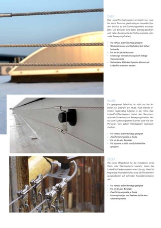WAND
Ein geeigneter Fallschutz ist nicht nur bei Ar-
beiten auf Dächern ein Muss. Auch Wände er-
fordern regelmäßig Arbeiten in der Höhe. Das
LinkedPro-Wandsystem bietet den Benutzern
optimale Sicherheit und Bewegungsfreiheit. Mit
nur zwei Sicherungsseilen können zwei bis vier
Personen vom selben Wandsystem Gebrauch
machen.
■■ Für nahezu jeden Wandtyp geeignet
■■ Zwei Sicherungsseile je Route
■■ Für ein bis vier Benutzer
■■ Für Systeme in Hüft- und Schulterhöhe
geeignet
DACH
Das LinkedPro-Dachsystem ermöglicht es, zwei
bis sechs Benutzer gleichzeitig an dasselbe Sys-
tem (mit bis zu drei Sicherungsseilen) anzukop-
peln. Die Benutzer sind dabei ständig gesichert
und haben beiderseits der Sicherungsseile opti-
male Bewegungsfreiheit.
■■ Für nahezu jeden Dachtyp geeignet
■■ Mindestens zwei und höchstens drei Sicher-
heitsseile
■■ Für ein bis sechs Benutzer
■■ Eindeutige Kennzeichnung durch farbige
Trennelemente
■■ Vorhandene XSLinked-Systeme können auf
LinkedPro erweitert werden
DECKE
Wo keine Möglichkeit für die Installation eines
Dach- oder Wandsystems besteht, bietet das
LinkedPro-Deckensystem eine Lösung. Ideal für
begrenzte Arbeitsbereiche, etwa bei Fensterreini-
gungsarbeiten auf schmalen Fassadenvorsprün-
gen.
■■ Für nahezu jeden Wandtyp geeignet
■■ Für ein bis vier Benutzer
■■ Zwei Sicherungsseile je Route
■■ Kostengünstiger und flexibler als Decken-
schienensysteme
 