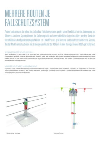 ZudenkonkretestenVorteilendesLinkedPro-FallschutzsystemsgehörtseineFlexibilitätbeiderAnwendungauf
Dächern. An einem System können die Sicherungsseile auf unterschiedliche Arten installiert werden. Dank der
verschiedenen Konfigurationsmöglichkeiten ist LinkedPro das praktischste und benutzerfreundlichste System,
dasderMarktderzeitzubietenhat.DabeigewährleistetderXSPointinallenKonfigurationen100%igeSicherheit.
MEHREREROUTENJE
FALLSCHUTZSYSTEM
INSTALLATION DER SICHERUNGSSEILE
Wenn die Arbeiten auf dem Dach nur an einer Seite des Systems stattfinden müssen, reicht die Standardkonfiguration aus. Dabei werden alle Siche-
rungsseile auf derselben Seite des Anschlagpunkts installiert. Wenn aber beiderseits des Systems gearbeitet werden muss, ist auch eine Konfiguration
wählbar, bei der ein oder mehr Sicherungsseile auf der gegenüberliegenden Seite befestigt werden. Dies hat den zusätzlichen Vorteil, dass die Benutzer
einander leichter passieren können.
MEHRERE ROUTEN MIT FARBMARKIERUNG
Ergänzend zu der sicheren Passagemöglichkeit mehrerer Benutzer bietet LinkedPro dank seines modularen Charakters die Möglichkeit, mit einem ein-
zigen System mehrere Routen auf dem Dach zu realisieren. Mit farbigen Zwischenstücken („Spacers“) können bestimmte Routen markiert oder Zonen
mit Stolpergefahr gekennzeichnet werden.
Mehrere RoutenBeiderseitige Montage
 