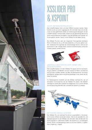 SICHER UND BENUTZERFREUNDLICH
Das LinkedPro-System kann um einen XSPoint erweitert werden. Dabei
handelt es sich um einen Zugangspunkt, der verhindert dass sich ein Be-
nutzer an einer gefährlichen Stelle vom Sicherungsseil abkoppelt. Da das
LinkedPro-System mehrere Seile umfasst und die gleichzeitige Benutzung
durch mehrere Personen ermöglicht, muss der Mitläufer auch häufiger um
Kurven geführt werden. Hierfür ist der XSSlider Pro die ideale Lösung.
Der XSSlider Pro kann dank der integrierten Führungshülse (drehbares
Rohr) im Winkel von bis zu 40 Grad problemlos um Kurven geführt wer-
den. Sobald die Führungshülse den Zwischenbügel berührt, dreht er sich
automatisch in den richtigen Stand, wodurch Zwischenstücke und Kurven
mühelos passiert werden können.
XSSLIDERPRO
&XSPOINT
UNIVERSELL EINSETZBAR IN DACH-, WAND- UND
DECKENSYSTEMEN
Das LinkedPro-System mit dem XSSlider Pro eignet sich für die Anwen-
dung an Dächern und Wänden und kann sowohl auf Beton und Stahl als
auch auf Stein installiert werden. Vor allem bei Wandsystemen, bei denen
der Mitläufer häufiger bestimmte Winkel bewältigen muss, bietet der XS-
Slider Pro Vorteile.
Für Deckensysteme empfiehlt sich der XSSlider overhead Pro, der auf
demselben Funktionsprinzip wie der XSSlider Pro basiert. Der XSSlider
overhead Pro bietet aber zusätzlich die Möglichkeit, bis zu einem Winkel
von 40 Grad schräg oberhalb oder unterhalb des Systems zu arbeiten.
MIT XSPOINT ÜBERALL GESICHERT
Der XSSlider Pro und overhead Pro können ausschließlich in Kombinati-
on mit einem XSPoint verwendet werden. Dies ist ein spezieller An- und
Abkopplungspunkt für den XSSlider, der verhindert, dass die Benutzer die
Sicherungsseile an willkürlichen Stellen des Systems an- und abkoppeln
können. Die An- und Abkopplung ist dann nur an einem XSPoint – in gefahr-
loser Umgebung – möglich.
 