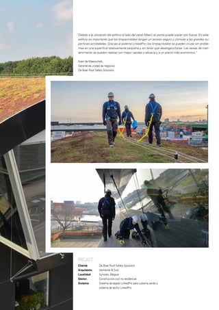 PROJECT
Cliente: 		 De Boer Roof Safety Solutions
Arquitecto: 		 Vanhecke & Suls
Localidad:		 Schoten, Bélgica
Sector: 		 Construcción civil no residencial
Sistema: 		 Sistema de tejado LinkedPro para cubierta verde y
		 sistema de techo LinkedPro
“Debido a la ubicación del edificio al lado del canal Albert, el viento puede soplar con fuerza. En este
edificio es importante que los limpiacristales tengan un acceso seguro y cómodo a las grandes su-
perficies acristaladas. Gracias al sistema LinkedPro, los limpiacristales se pueden cruzar sin proble-
mas en una superficie relativamente pequeña y sin tener que desengancharse. Las tareas de man-
tenimiento se pueden realizar con mayor rapidez y eficacia y a un precio más económico.”
Koen de Maesschalk,
Gerente de unidad de negocios
De Boer Roof Safety Solutions
 