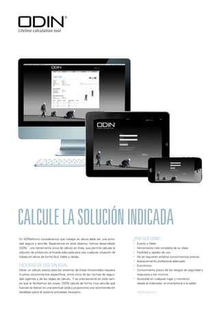 FACILIDAD DE USO SIN IGUAL
Hacer un cálculo exacto para los sistemas de líneas horizontales requiere
muchos conocimientos específicos, entre otros de las normas de seguri-
dad vigentes y de las reglas de cálculo. Y es precisamente en este cam-
po que le facilitamos las cosas. ODIN calcula de forma muy sencilla qué
fuerzas se liberan en una eventual caída y proporciona una recomendación
detallada sobre el sistema anticaídas necesario.
CALCULELASOLUCIÓNINDICADA
¿POR QUÉ ODIN?
 Exacto y fiable
 Herramienta más completa de su clase
 Facilidad y rapidez de uso
 No se requieren amplios conocimientos previos
 Asesoramiento profesional adecuado
 Económico
 Conocimiento previo de los riesgos de seguridad y
respuesta a los mismos
 Accesible en cualquier lugar y momento:
desde el ordenador, el smartphone o la tablet
ODIN-tool.com
En XSPlatforms consideramos que trabajar en altura debe ser una activi-
dad segura y sencilla. Basándonos en este objetivo, hemos desarrollado
ODIN, una herramienta única de cálculo en línea, que permite calcular la
solución de protección anticaída adecuada para casi cualquier situación de
trabajo en altura de forma fácil, fiable y rápida.
 