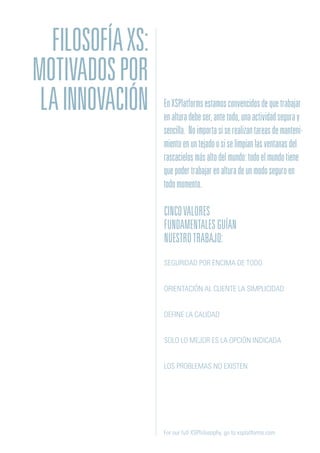 CINCOVALORES
FUNDAMENTALESGUÍAN
NUESTROTRABAJO:
SEGURIDAD POR ENCIMA DE TODO
ORIENTACIÓN AL CLIENTE LA SIMPLICIDAD
DEFINE LA CALIDAD
SOLO LO MEJOR ES LA OPCIÓN INDICADA
LOS PROBLEMAS NO EXISTEN
For our full XSPhilosophy, go to xsplatforms.com
EnXSPlatformsestamosconvencidosdequetrabajar
enalturadebeser,antetodo,unaactividadseguray
sencilla. Noimportasiserealizantareasdemanteni-
mientoenuntejadoosiselimpianlasventanasdel
rascacielosmásaltodelmundo:todoelmundotiene
quepodertrabajarenalturadeunmodoseguroen
todomomento.
FILOSOFÍAXS:
MOTIVADOSPOR
LAINNOVACIÓN
 