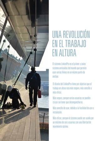 UNAREVOLUCIÓN
ENELTRABAJO
ENALTURA
ElsistemaLinkedProeselprimeryúnico
sistemaanticaídasdelmundoquepermite
usarvariaslíneasenunmismopuntode
anclaje.
EldiseñodelLinkedProtieneporobjetivoqueel
trabajoenalturaseamásseguro,mássencilloy
máseficaz.
Másseguro,porquevariosusuariossepueden
cruzarsintenerquedesengancharse.
Mássencillodeusar,debidoalafacilidaddeusoe
instalación.
Máseficaz,porqueelsistemapuedeserusadopor
unmáximodeseisusuariosconunalibertadde
movimientoóptima.
 