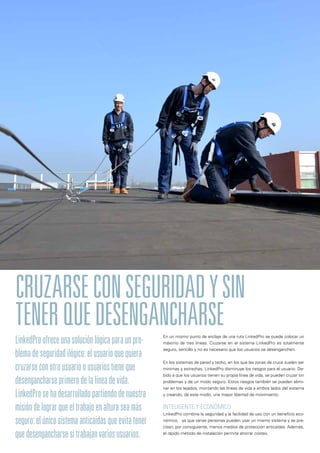 En un mismo punto de anclaje de una ruta LinkedPro se puede colocar un
máximo de tres líneas. Cruzarse en el sistema LinkedPro es totalmente
seguro, sencillo y no es necesario que los usuarios se desenganchen.
En los sistemas de pared y techo, en los que las zonas de cruce suelen ser
mínimas y estrechas, LinkedPro disminuye los riesgos para el usuario. De-
bido a que los usuarios tienen su propia línea de vida, se pueden cruzar sin
problemas y de un modo seguro. Estos riesgos también se pueden elimi-
nar en los tejados, montando las líneas de vida a ambos lados del sistema
y creando, de este modo, una mayor libertad de movimiento.
INTELIGENTE Y ECONÓMICO
LinkedPro combina la seguridad y la facilidad de uso con un beneficio eco-
nómico, ya que varias personas pueden usar un mismo sistema y se pre-
cisan, por consiguiente, menos medios de protección anticaídas. Además,
el rápido método de instalación permite ahorrar costes.
CRUZARSECONSEGURIDADYSIN
TENERQUEDESENGANCHARSE
LinkedProofreceunasoluciónlógicaparaunpro-
blemadeseguridadilógico:elusuarioquequiera
cruzarseconotrousuarioousuariostieneque
desengancharseprimerodelalíneadevida.
LinkedProsehadesarrolladopartiendodenuestra
misióndelograrqueeltrabajoenalturaseamás
seguro:elúnicosistemaanticaídasqueevitatener
quedesengancharsesitrabajanvariosusuarios.
 