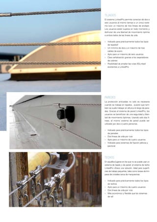 PAREDES
La protección anticaídas no solo es necesaria
cuando se trabaja en tejados, puesto que tam-
bién se suele trabajar en altura a lo largo de pare-
des. Gracias al sistema de pared LinkedPro, los
usuarios se benefician de una seguridad y liber-
tad de movimiento óptimas. Usando solo dos lí-
neas, el mismo sistema de pared puede ser
utilizado por dos a cuatro personas.
■■ Indicado para prácticamente todos los tipos
de paredes
■■ Dos líneas de vida por ruta
■■ Apto para un máximo de cuatro usuarios
■■ Indicado para sistemas de fijación pélvica y
pectoral.
TEJADOS
El sistema LinkedPro permite conectar de dos a
seis usuarios al mismo tiempo a un único siste-
ma (con un máximo de tres líneas de anclaje).
Los usuarios están sujetos en todo momento y
disfrutan de una libertad de movimiento óptima
a ambos lados de las líneas de vida.
■■ Indicado para prácticamente todos los tipos
de tejadosf
■■ Un mínimo de dos y un máximo de tres
cables de acero
■■ Apto para un máximo de seis usuarios
■■ Clara señalización gracias a los separadores
de colores
■■ Posibilidad de ampliar las rutas XSLinked
existentes a LinkedPro
TECHOS
En aquellos lugares en los que no se puede usar un
sistema de tejado o de pared, el sistema de techo
LinkedPro ofrece una solución. Ideal para superfi-
cies de trabajo pequeñas, tales como tareas de lim-
pieza de cristales cerca de marquesinas.
■■ Indicado para prácticamente todos los tipos
de techos
■■ Apto para un máximo de cuatro usuarios
■■ Dos líneas de vida por ruta
■■ Más económico y flexible que los sistemas
de raíl
 