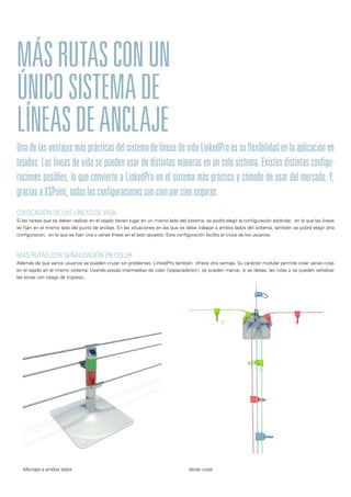 Una de las ventajas más prácticas del sistema de líneas de vida LinkedPro es su flexibilidad en la aplicación en
tejados. Las líneas de vida se pueden usar de distintas maneras en un solo sistema. Existen distintas configu-
raciones posibles, lo que convierte a LinkedPro en el sistema más práctico y cómodo de usar del mercado. Y,
graciasaXSPoint,todaslasconfiguracionessoncienporcienseguras.
MÁSRUTASCONUN
ÚNICOSISTEMADE
LÍNEASDEANCLAJE
COLOCACIÓN DE LAS LÍNEAS DE VIDA
Si las tareas que se deben realizar en el tejado tienen lugar en un mismo lado del sistema, se podrá elegir la configuración estándar, en la que las líneas
se fijan en el mismo lado del punto de anclaje. En las situaciones en las que se debe trabajar a ambos lados del sistema, también se podrá elegir otra
configuración, en la que se fijan una o varias líneas en el lado opuesto. Esta configuración facilita el cruce de los usuarios.
MÁS RUTAS CON SEÑALIZACIÓN EN COLOR
Además de que varios usuarios se pueden cruzar sin problemas, LinkedPro también ofrece otra ventaja. Su carácter modular permite crear varias rutas
en el tejado en el mismo sistema. Usando piezas intermedias de color (‘espaciadores’), se pueden marcar, si se desea, las rutas o se pueden señalizar
las zonas con riesgo de tropiezo..
Varias rutasMontaje a ambos lados
 