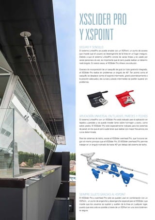 SEGURO Y SENCILLO
El sistema LinkedPro se puede ampliar con un XSPoint: un punto de acceso
que impide que el usuario se desenganche de la línea en un lugar inseguro.
Debido a que el sistema LinkedPro consta de varias líneas y es usado por
varias personas a la vez, es importante que el carro pueda realizar un determi-
nado ángulo. En estos casos, el XSSlider Pro ofrece una solución.
Gracias a la incorporación de un casquillo de guía (un tubo giratorio) integrado,
el XSSlider Pro realiza sin problemas un ángulo de 40°. Tan pronto como el
casquillo se desplace contra el soporte intermedio, girará automáticamente a
la posición adecuada y las curvas y piezas intermedias se podrán superar sin
problemas.
XSSLIDERPRO
YXSPOINT
APLICACIÓN UNIVERSAL EN TEJADOS, PAREDES Y TECHOS
El sistema LinkedPro con un XSSlider Pro está indicado para la aplicación en
tejados y paredes y se puede instalar tanto sobre hormigón y acero, como
sobre piedra. El XSSlider Pro está especialmente indicado para los sistemas
de pared, en los que el carro suele tener que realizar con mayor frecuencia una
curva determinada.
Para los sistemas de techo, existe el XSSlider overhead Pro, que funciona se-
gún el mismo principio que el XSSlider Pro. El XSSlider overhead Pro permite
trabajar en un ángulo inclinado de hasta 40° por debajo del sistema de techo.
SIEMPRE SUJETO GRACIAS AL XSPOINT
El XSSlider Pro y overhead Pro solo se pueden usar en combinación con un
XSPoint, un punto de enganche y desenganche especial para el XSSlider, que
impide que los usuarios se sujeten y suelten de la línea en cualquier lugar,
puesto que esto solo es posible a través de un XSPoint en una zona totalmen-
te segura.
 