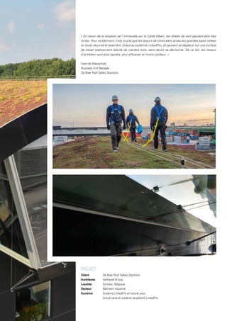 PROJECT
Client: 		 De Boer Roof Safety Solutions
Architecte: 		 Vanhecke & Suls
Localité:		 Schoten, Belgique
Secteur: 		 Bâtiment industriel
Système:		 Système LinkedPro en toiture, pour
		 toiture verte et système de plafond LinkedPro
« En raison de la situation de l’immeuble sur le Canal Albert, les rafales de vent peuvent être très
fortes. Pour ce bâtiment, il est crucial que les laveurs de vitres aient accès aux grandes baies vitrées
en toute sécurité et aisément. Grâce au système LinkedPro, ils peuvent se déplacer sur une surface
de travail relativement réduite de manière sûre, sans devoir se décrocher. De ce fait, les travaux
d’entretien sont plus rapides, plus efficaces et moins coûteux. »
Koen de Maesschalk,
Business Unit Manager
De Boer Roof Safety Solutions
 