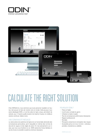 UNE CONVIVIALITÉ INÉGALÉE
Le calcul précis de systèmes de lignes de vie horizontales demande des
connaissances particulières, parmi lesquelles la maîtrise des normes de
sécurité en vigueur et des règles de calcul. Et c’est précisément à ce ni-
veau que nous vous facilitons la vie. ODIN calcule les forces libérées en
cas de chute et conseille le système antichute nécessaire.
CALCULATETHERIGHTSOLUTION
POURQUOI ODIN ?
 Précis et fiable
 L
’outil le plus complet du genre
 Utilisation simple et rapide
 Pas de connaissances préliminaires nécessaires
 Rapport professionnel
 Rentable
 Perception préventive et anticipation des risques
 Accessible partout et à tout moment : ordinateur
portable, smartphone ou tablette.
ODIN-tool.com
Chez XSPlatforms, nous estimons que toute personne travaillant en hau-
teur doit pouvoir le faire de manière sûre et simple. Voilà pourquoi nous
avons développé ODIN, un outil de calcul en ligne unique, permettant de
calculer, pour n’importe quelle situation de travail en hauteur, la meilleure
solution antichute, fiable et sûre.
 