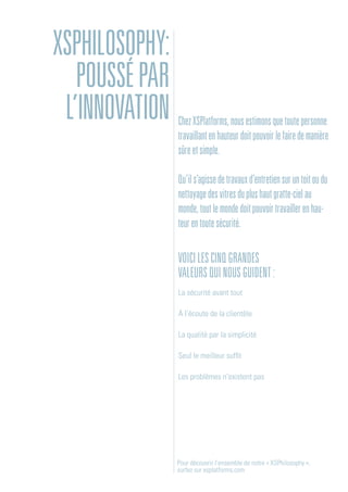 Voicilescinqgrandes
valeursquinousguident:
La sécurité avant tout
À l’écoute de la clientèle
La qualité par la simplicité
Seul le meilleur suffit
Les problèmes n’existent pas
Pour découvrir l’ensemble de notre « XSPhilosophy »,
surfez sur xsplatforms.com
ChezXSPlatforms,nousestimonsquetoutepersonne
travaillantenhauteurdoitpouvoirlefairedemanière
sûreetsimple.
Qu’ils’agissedetravauxd’entretiensuruntoitoudu
nettoyagedesvitresduplushautgratte-cielau
monde,toutlemondedoitpouvoirtravaillerenhau-
teurentoutesécurité.
XSPHILOSOPHY:
POUSSÉPAR
L’INNOVATION
 