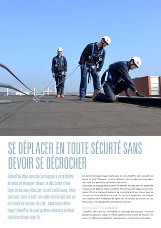 Un point d’ancrage unique d’une ligne de vie LinkedPro peut accueillir six
lignes au total. Dépasser un autre utilisateur peut se faire en toute sécu-
rité, sans que personne ne doive se décrocher.
Les zones de passage sont souvent limitées et étroites avec les systèmes
muraux et de plafond, mais LinkedPro élimine tous les risques pour l’utili-
sateur. Comme chaque utilisateur a sa propre ligne de vie, chacun peut se
mouvoir en toute liberté et sécurité. Sur les toits également, les risques
sont balayés par l’installation de lignes de vie de part et d’autre du sys-
tème, pour une plus grande liberté de mouvement.
Intelligence économique
LinkedPro allie sécurité, convivialité et avantage économique. Plusieurs
personnes peuvent utiliser le même système, avec moins de moyens. En
outre, la méthode d’installation rapide permet une économie des coûts.
Sedéplacerentoutesécurtésans
devoirsedécrocher
LinkedProoffreunesolutionlogiqueàunproblème
desécuritéillogique:devoirsedécrocherd’une
lignedeviepourdépasserunautreutilisateur.Voilà
pourquoi,danslecadredenotremissionportantsur
untravailenhauteurplussûr, nousavonsdéve-
loppéLinkedPro,leseulsystèmeantichuterendant
toutdécrochagesuperflu.
 