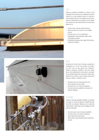 MUR
Se prémunir d’une chute n’est pas uniquement
nécessaire sur un toit. Les travaux en hauteur
sur des murs ou des parois sont fréquents.
Grâce au système LinkedPro mural, les utilisa-
teurs sont parfaitement sécurisés et jouissent
d’une parfaite liberté de mouvement. Avec deux
lignes de vie à peine, deux à quatre personnes
peuvent utiliser un système mural.
■
■ Convient pour tous les types de murs
■
■ Deux lignes de vie par trajet
■
■ Convient pour un à quatre utilisateurs
■
■ Convient pour les systèmes à hauteur de
taille et d’épaule
TOIT
Grâce au système LinkedPro en toiture, il est
possible d’arrimer deux à six utilisateurs simulta-
nément à un seul système (avec un maximum
de trois lignes de vie). Les utilisateurs sont sécu-
risés en permanence et profitent d’une liberté
de mouvement maximale de part et d’autre de la
ligne de vie.
■
■ onvient pour tous les types de toiture
■
■ Minimum deux et maximum trois câbles
d’acier
■
■ Convient pour un à six utilisateurs
■
■ Signalisation claire possible, grâce à des
intercalaires colorés
■
■ Possibilité d’étendre des trajets XSLinked au
système LinkedPro
PLAFOND
Lorsqu’il n’est pas possible d’installer un système
en toiture ou mural, le système LinkedPro de pla-
fond offre une solution. Idéal pour une surface de
travail réduite, notamment pour le lavage de vitres
près de marquises.
■
■ Convient pour tous les types de plafond
■
■ Convient pour un à quatre utilisateurs
■
■ Deux lignes de vie par trajet
■
■ Moins cher et plus flexible que les systèmes
de rails
 
